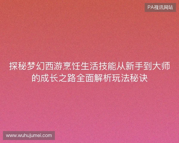 探秘梦幻西游烹饪生活技能从新手到大师的成长之路全面解析玩法秘诀 探秘梦幻西游烹饪生活技能从新手到大师的成长之路全面解析玩法秘诀